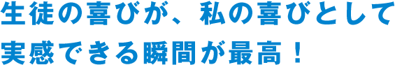 生徒の喜びが、私の喜びとして実感できる瞬間が最高！