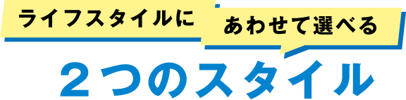 ライフスタイルに合わせて選べる２つのスタイル