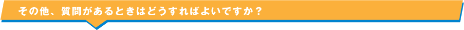 その他、質問があるときはどうすればよいですか？